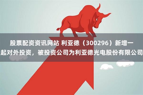 股票配资资讯网站 利亚德（300296）新增一起对外投资，被投资公司为利亚德光电股份有限公司