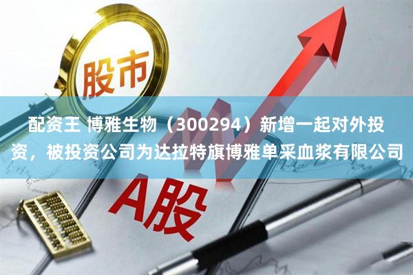 配资王 博雅生物（300294）新增一起对外投资，被投资公司为达拉特旗博雅单采血浆有限公司