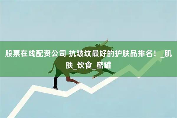 股票在线配资公司 抗皱纹最好的护肤品排名！_肌肤_饮食_蜜罐