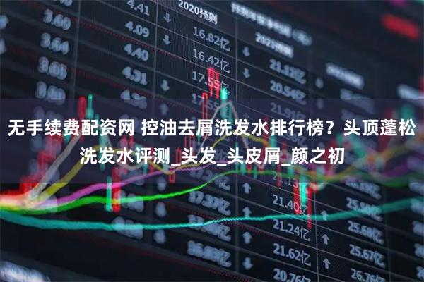无手续费配资网 控油去屑洗发水排行榜？头顶蓬松洗发水评测_头发_头皮屑_颜之初