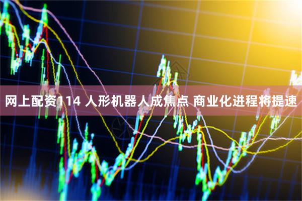 网上配资114 人形机器人成焦点 商业化进程将提速