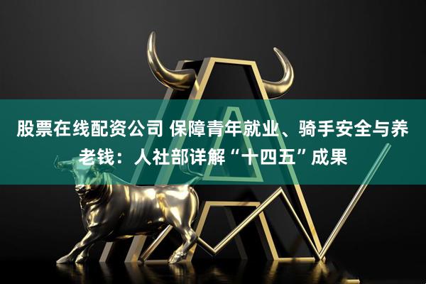 股票在线配资公司 保障青年就业、骑手安全与养老钱：人社部详解“十四五”成果