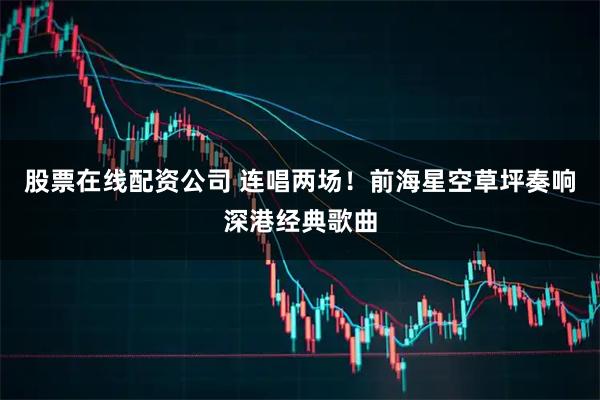 股票在线配资公司 连唱两场！前海星空草坪奏响深港经典歌曲